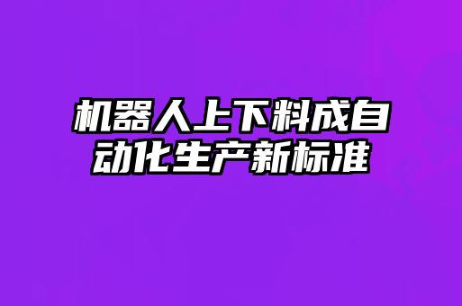 機(jī)器人上下料成自動化生產(chǎn)新標(biāo)準(zhǔn)